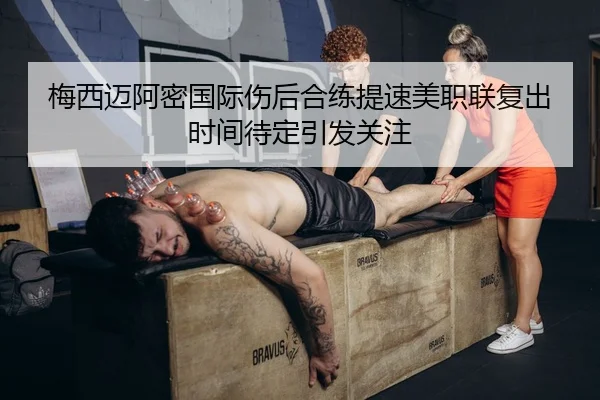 梅西迈阿密国际伤后合练提速美职联复出时间待定引发关注